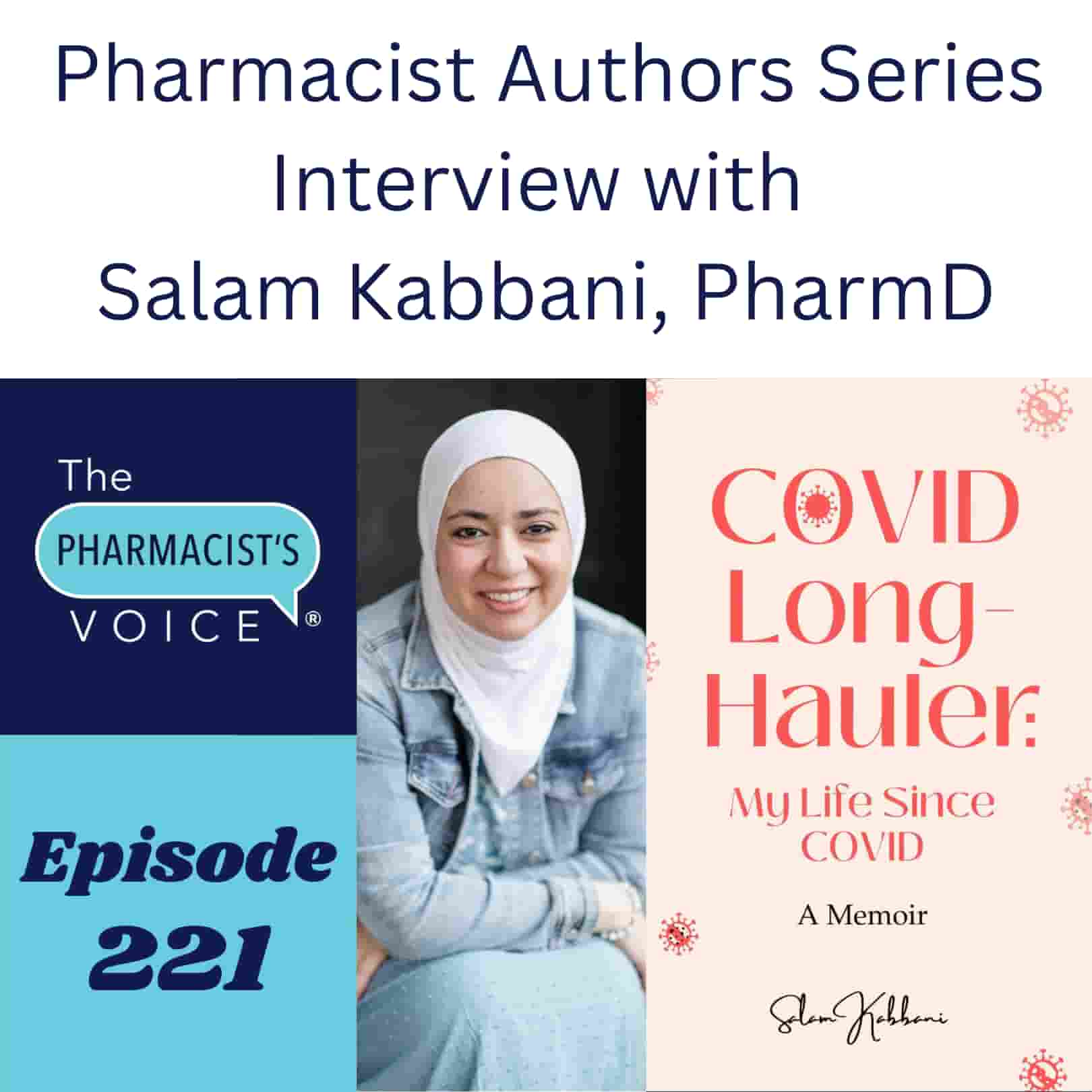 Pharmacist Authors Series. Interview with Salam Kabbani, PharmD This is episode artwork for a podcast. The podcast is The Pharmacist's Voice. This is episode 221. Salam Kabbani is the guest. She wrote a book named COVID Long-Hauler: My Life Since COVID. Salam is pictured in the artwork. Salam has fair skin and no glasses. She is smiling straight at the camera. She wears a white head scarf, a blue dress, and a jean jacket. To learn more about the podcast, visit https://www.thepharmacistsvoice.com